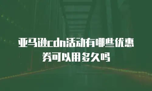 亚马逊cdn活动有哪些优惠券可以用多久吗