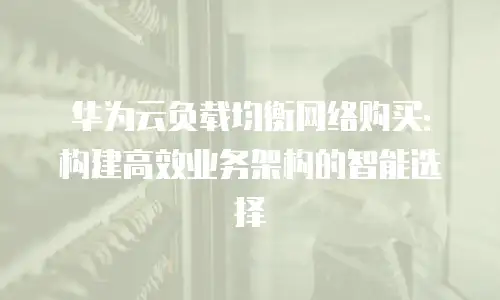 华为云负载均衡网络购买：构建高效业务架构的智能选择