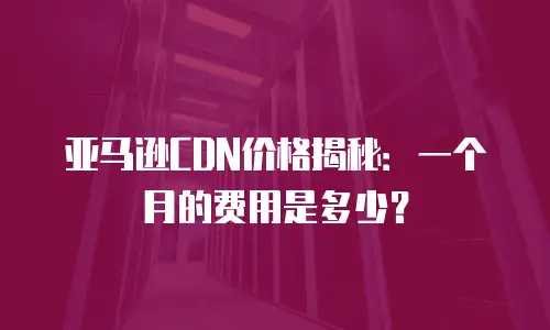 亚马逊CDN价格揭秘：一个月的费用是多少？