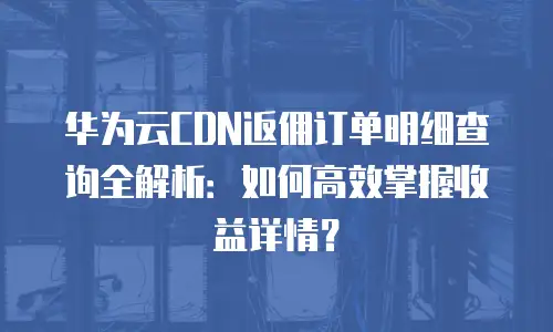 华为云CDN返佣订单明细查询全解析：如何高效掌握收益详情？