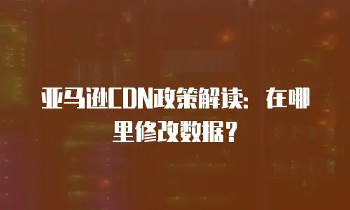 亚马逊CDN政策解读：在哪里修改数据？
