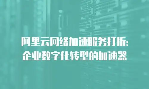 阿里云网络加速服务打折：企业数字化转型的加速器
