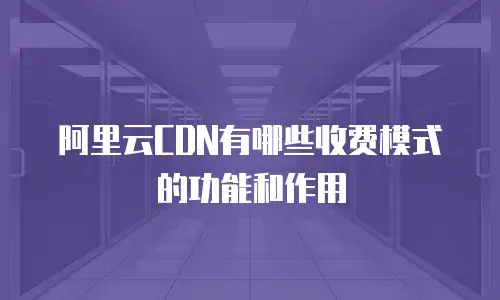 阿里云CDN有哪些收费模式的功能和作用