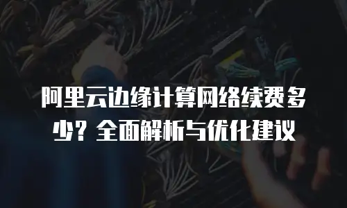 阿里云边缘计算网络续费多少？全面解析与优化建议