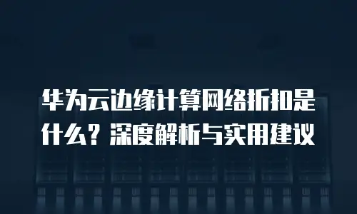 华为云边缘计算网络折扣是什么？深度解析与实用建议