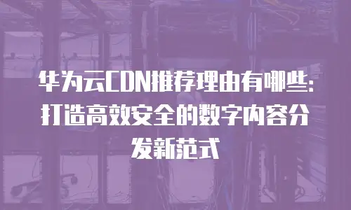 华为云CDN推荐理由有哪些：打造高效安全的数字内容分发新范式