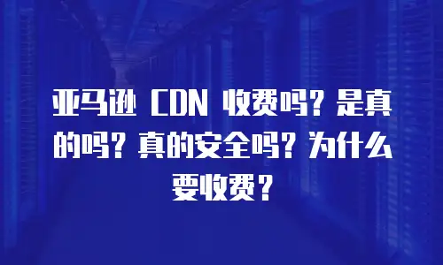 亚马逊 CDN 收费吗？是真的吗？真的安全吗？为什么要收费？