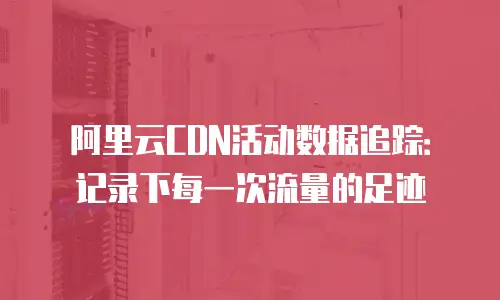 阿里云CDN活动数据追踪：记录下每一次流量的足迹
