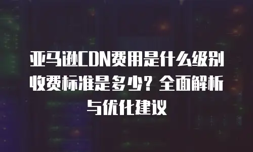 亚马逊CDN费用是什么级别收费标准是多少？全面解析与优化建议