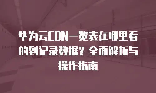 华为云CDN一览表在哪里看的到记录数据？全面解析与操作指南