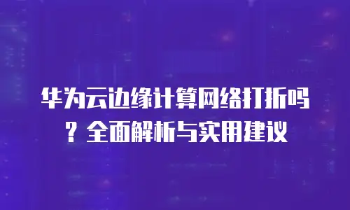 华为云边缘计算网络打折吗？全面解析与实用建议