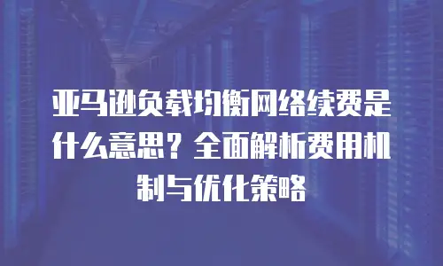亚马逊负载均衡网络续费是什么意思？全面解析费用机制与优化策略