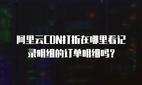 阿里云CDN打折在哪里看记录明细的订单明细吗？