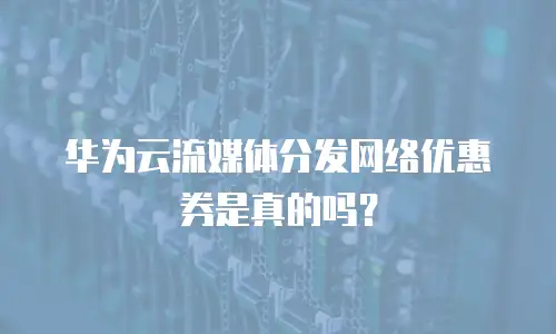 华为云流媒体分发网络优惠券是真的吗？