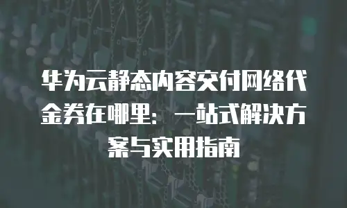 华为云静态内容交付网络代金券在哪里：一站式解决方案与实用指南