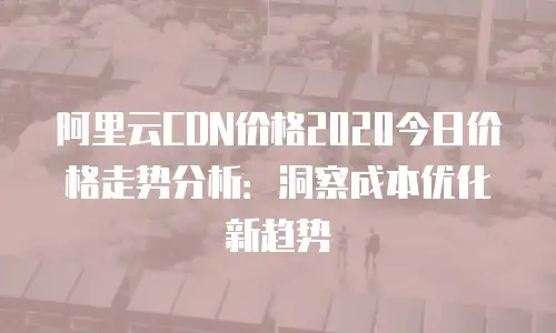 阿里云CDN价格2020今日价格走势分析：洞察成本优化新趋势