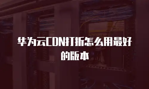 华为云CDN打折怎么用最好的版本