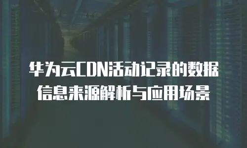 华为云CDN活动记录的数据信息来源解析与应用场景