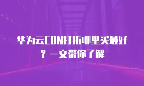 华为云CDN打折哪里买最好？一文带你了解