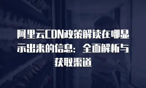 阿里云CDN政策解读在哪显示出来的信息：全面解析与获取渠道