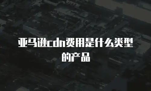 亚马逊cdn费用是什么类型的产品