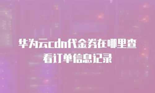 华为云cdn代金券在哪里查看订单信息记录
