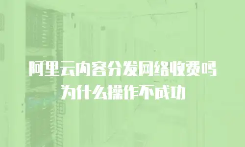 阿里云内容分发网络收费吗为什么操作不成功