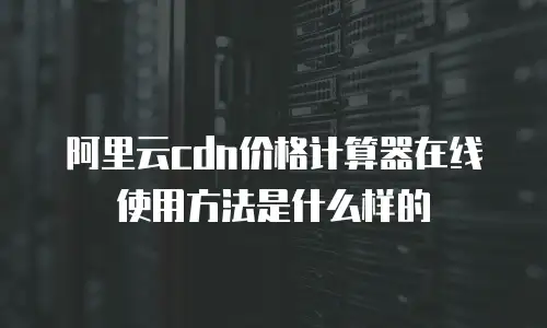 阿里云cdn价格计算器在线使用方法是什么样的