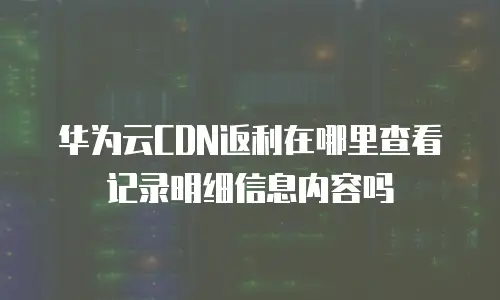 华为云CDN返利在哪里查看记录明细信息内容吗