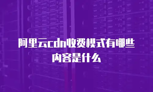阿里云cdn收费模式有哪些内容是什么