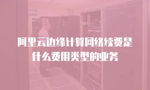 阿里云边缘计算网络续费是什么费用类型的业务