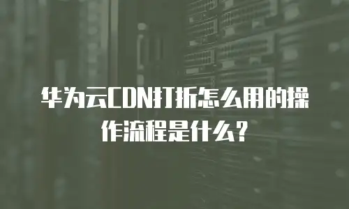 华为云CDN打折怎么用的操作流程是什么？