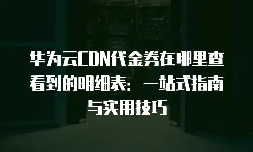 华为云CDN代金券在哪里查看到的明细表：一站式指南与实用技巧
