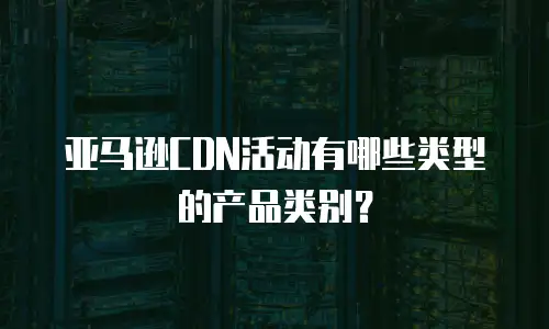 亚马逊CDN活动有哪些类型的产品类别？