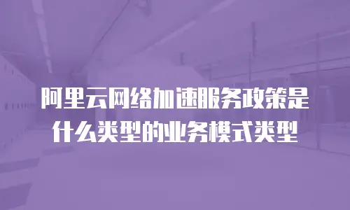 阿里云网络加速服务政策是什么类型的业务模式类型