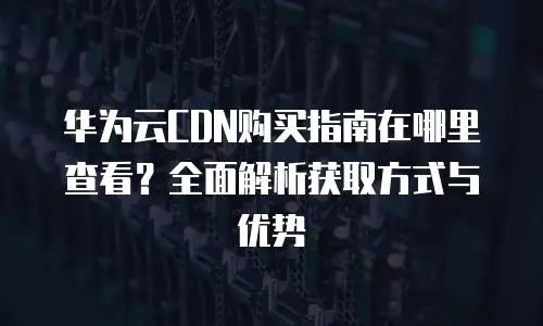 华为云CDN购买指南在哪里查看？全面解析获取方式与优势