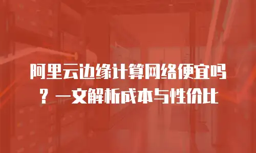 阿里云边缘计算网络便宜吗？一文解析成本与性价比
