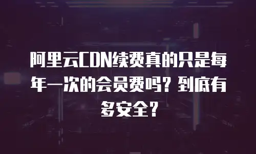 阿里云CDN续费真的只是每年一次的会员费吗？到底有多安全？