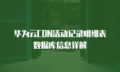 华为云CDN活动记录明细表数据库信息详解