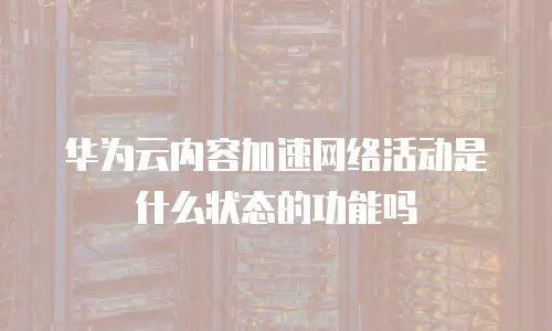 华为云内容加速网络活动是什么状态的功能吗