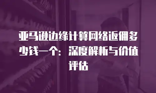 亚马逊边缘计算网络返佣多少钱一个：深度解析与价值评估