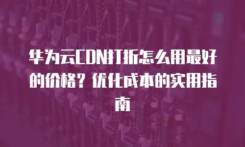 华为云CDN打折怎么用最好的价格？优化成本的实用指南