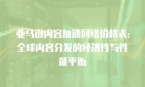 亚马逊内容加速网络价格表：全球内容分发的经济性与性能平衡