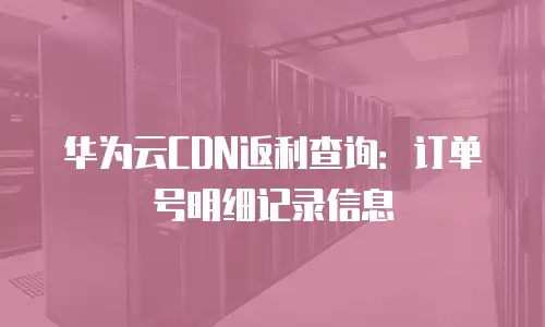 华为云CDN返利查询：订单号明细记录信息