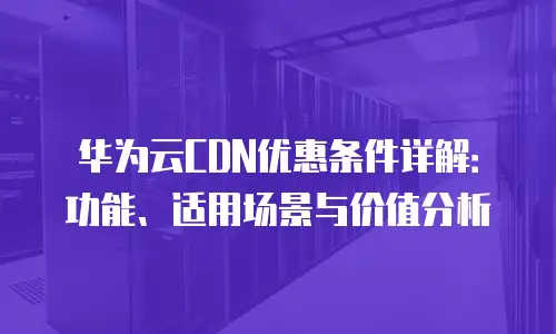 华为云CDN优惠条件详解：功能、适用场景与价值分析