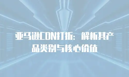 亚马逊CDN打折：解析其产品类别与核心价值