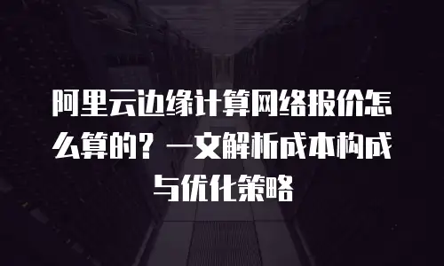 阿里云边缘计算网络报价怎么算的？一文解析成本构成与优化策略