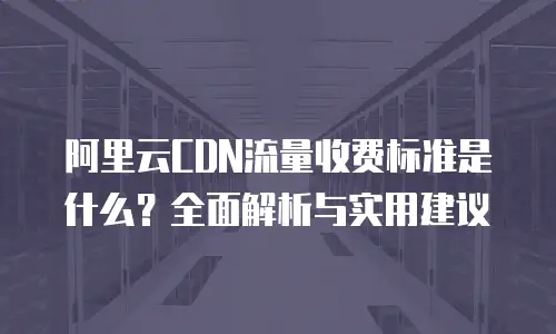 阿里云CDN流量收费标准是什么？全面解析与实用建议