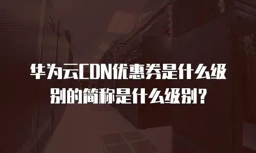 华为云CDN优惠券是什么级别的简称是什么级别？