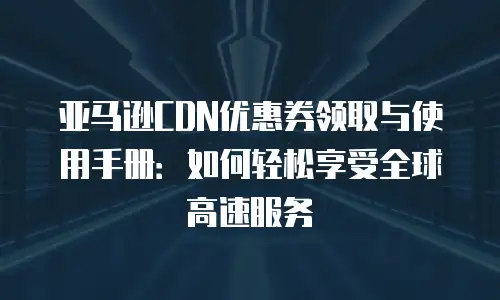 亚马逊CDN优惠券领取与使用手册：如何轻松享受全球高速服务